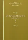 La Roma sotterranea cristiana. 2 - Giovanni Battista de Rossi