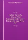 Natal, Its Early History, Rise, Progress and Future Prospects as a Field for . - William Kermode