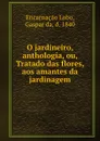 O jardineiro, anthologia, ou, Tratado das flores, aos amantes da jardinagem - Gaspar da Encarnaçao Lobo