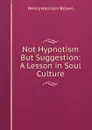 Not Hypnotism But Suggestion: A Lesson in Soul Culture. - Henry Harrison Brown