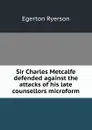 Sir Charles Metcalfe defended against the attacks of his late counsellors microform - Egerton Ryerson