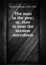 The man in the pew; or, How to hear the sermon microform - Joseph Dawson