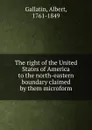 The right of the United States of America to the north-eastern boundary claimed by them microform - Albert Gallatin