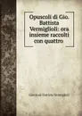 Opuscoli di Gio. Battista Vermiglioli: ora insieme raccolti con quattro . - Giovanni Battista Vermiglioli