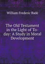 The Old Testament in the Light of To-day: A Study in Moral Development - William Frederic Badè