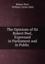 The Opinions of Sir Robert Peel, Expressed in Parliament and in Public . - Robert Peel