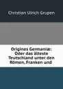 Origines Germaniae: Oder das alteste Teutschland unter den Romen, Franken und . - Christian Ulrich Grupen