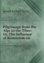 Pilgrimage from the Alps to the Tiber: Or, The Influence of Romanism on . - James Aitken Wylie