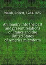 An inquiry into the past and present relations of France and the United States of America microform - Robert Walsh