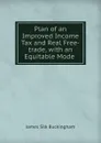 Plan of an Improved Income Tax and Real Free-trade, with an Equitable Mode . - Buckingham James Silk