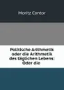 Politische Arithmetik oder die Arithmetik des taglichen Lebens: Oder die . - Moritz Cantor