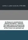 An Essay on constitutional liberty microform : wherein the legal means of preventing the unconstitutional influence of the Crown are pointed out - Jean Louis de Lolme