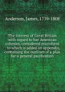 The interest of Great Britain with regard to her American colonies, considered microform : to which is added an appendix, containing the outlines of a plan for a general pacification - James Anderson