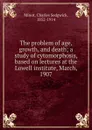 The problem of age, growth, and death; a study of cytomorphosis, based on lectures at the Lowell institute, March, 1907 - Charles Sedgwick Minot