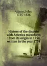 History of the dispute with America microform : from its origin in 1754, written in the year 1774 - John Adams