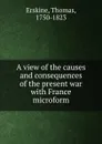 A view of the causes and consequences of the present war with France microform - Thomas Erskine