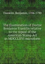 The Examination of Doctor Benjamin Franklin relative to the repeal of the American Stamp Act in MDCCLXVI microform - Benjamin Franklin