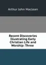 Recent Discoveries Illustrating Early Christian Life and Worship: Three . - Arthur John Maclean