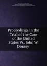 Proceedings in the Trial of the Case of the United States Vs. John W. Dorsey . - John W. Dorsey