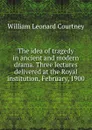 The idea of tragedy in ancient and modern drama. Three lectures delivered at the Royal institution, February, 1900 - W.L. Courtney