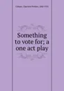 Something to vote for; a one act play - Charlotte Perkins Gilman