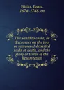 The world to come; or discourses on the joys or sorrows of departed souls at death, and the glory or terror of the Resurrection - Isaac Watts