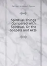 Spiritual Things Compared with Spiritual, Or, the Gospels and Acts . - Samuel Hulbeart Turner