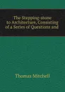 The Stepping-stone to Architecture, Consisting of a Series of Questions and . - Thomas Mitchell