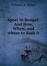 Sport in Bengal: And How, When, and where to Seek it - Edward B. Baker