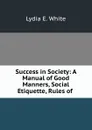 Success in Society: A Manual of Good Manners, Social Etiquette, Rules of . - Lydia E. White