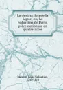 La destruction de la Ligue, ou, La reduction de Paris, piece nationale en quatre actes - Louis-Sébastien Mercier