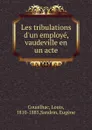 Les tribulations d.un employe, vaudeville en un acte - Louis Couailhac