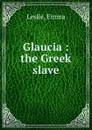 Glaucia : the Greek slave - Emma Leslie