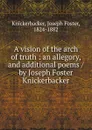 A vision of the arch of truth : an allegory, and additional poems / by Joseph Foster Knickerbacker - Joseph Foster Knickerbacker