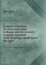 A select collection of views and ruins in Rome and its vicinity : recently executed from drawings made upon the spot - J. Mérigot