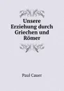 Unsere Erziehung durch Griechen und Romer - Paul Cauer