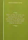 The unity of law; as exhibited in the relations of physical, social, mental and moral science - Carey Henry Charles