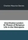 Unorthodox London: Or Phases of Religious Life in the Metropolis - Charles Maurice Davies