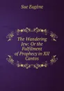 The Wandering Jew: Or the Fulfilment of Prophecy in XII Cantos - Sue Eugène