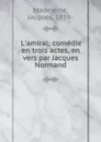 L.amiral; comedie en trois actes, en vers par Jacques Normand - Jacques Madeleine