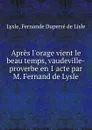 Apres l.orage vient le beau temps, vaudeville-proverbe en 1 acte par M. Fernand de Lysle - Fernande Duperré de Lisle Lysle