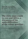 The white man.s work in Asia and Africa, a discussion of the main difficulties of the colour question - Leonard Alston