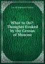 What to Do.: Thoughts Evoked by the Census of Moscow - Лев Николаевич Толстой