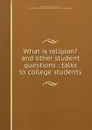 What is religion. and other student questions : talks to college students - Henry Smith Pritchett