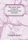 The state. How it may be formed from the territory - Hugh J. Campbell