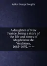 A daughter of New France, being a story of the life and times of Magdelaine de Vercheres, 1665-1692. -- -- - Doughty Arthur G