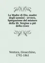 La Madre di Dio, madre degli uomini : ovvero, Spiegazione del mistero della SS. Vergine a pie della croce - Gioacchino Ventura
