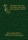 A Buddhist Catechism According to the Canon of the Southern Church . - Henry Steel Olcott