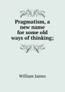 Pragmatism, a new name for some old ways of thinking; - William James