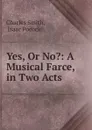Yes, Or No.: A Musical Farce, in Two Acts - Charles Smith